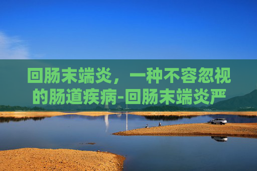 回肠末端炎，一种不容忽视的肠道疾病-回肠末端炎严重吗