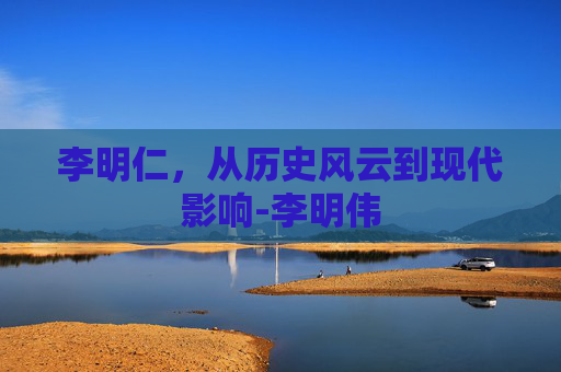李明仁，从历史风云到现代影响-李明伟