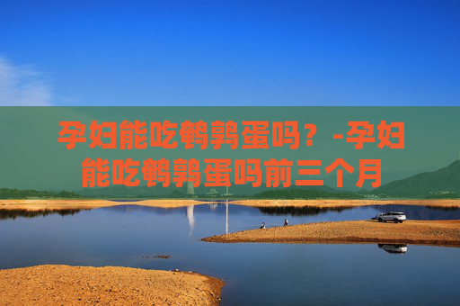 孕妇能吃鹌鹑蛋吗？-孕妇能吃鹌鹑蛋吗前三个月