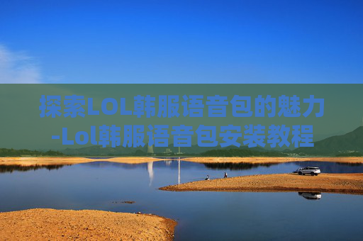 探索LOL韩服语音包的魅力-Lol韩服语音包安装教程