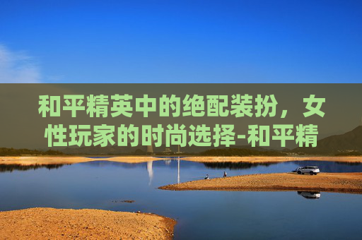 和平精英中的绝配装扮，女性玩家的时尚选择-和平精英女的绝配装扮图片
