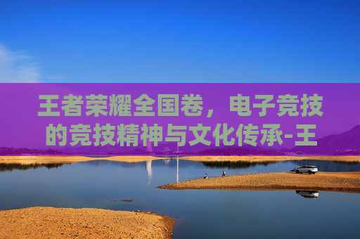 王者荣耀全国卷，电子竞技的竞技精神与文化传承-王者荣耀答题全国卷