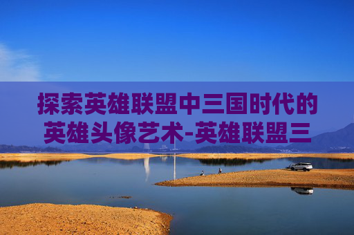 探索英雄联盟中三国时代的英雄头像艺术-英雄联盟三国人物
