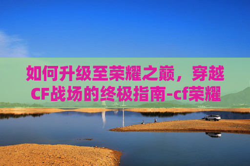 如何升级至荣耀之巅，穿越CF战场的终极指南-cf荣耀之巅要达到什么条件