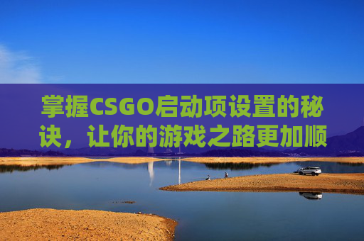 掌握CSGO启动项设置的秘诀，让你的游戏之路更加顺畅-CSGO启动选项