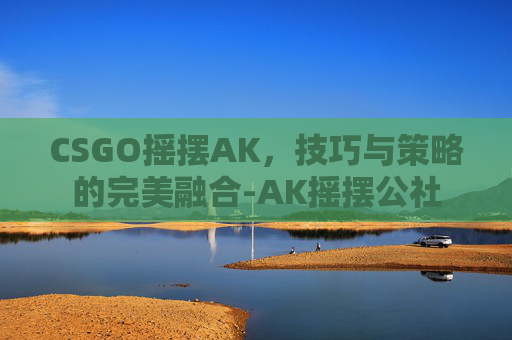 CSGO摇摆AK，技巧与策略的完美融合-AK摇摆公社