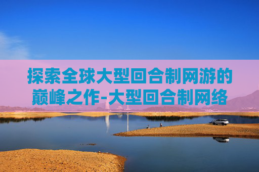 探索全球大型回合制网游的巅峰之作-大型回合制网络游戏