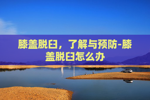 膝盖脱臼，了解与预防-膝盖脱臼怎么办