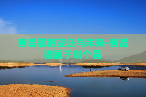 吉昌镇的变迁与未来-吉昌镇属于哪个县