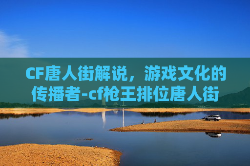 CF唐人街解说，游戏文化的传播者-cf枪王排位唐人街