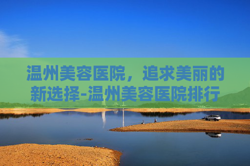 温州美容医院，追求美丽的新选择-温州美容医院排行榜