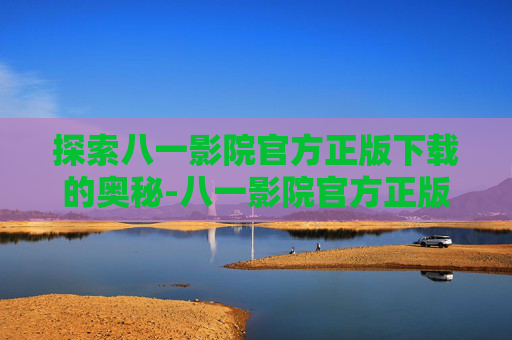 探索八一影院官方正版下载的奥秘-八一影院官方正版下载苹果版