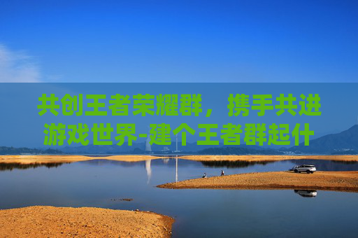 共创王者荣耀群，携手共进游戏世界-建个王者群起什么名