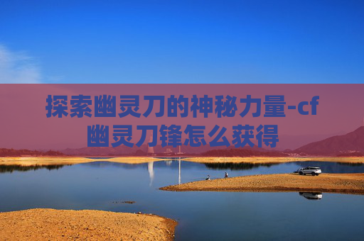 探索幽灵刀的神秘力量-cf幽灵刀锋怎么获得