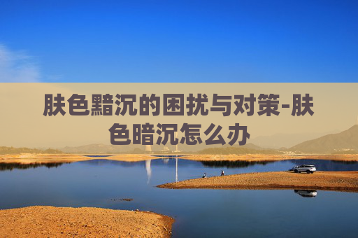 肤色黯沉的困扰与对策-肤色暗沉怎么办