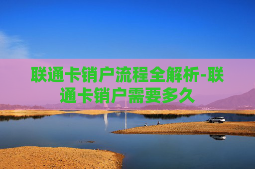 联通卡销户流程全解析-联通卡销户需要多久