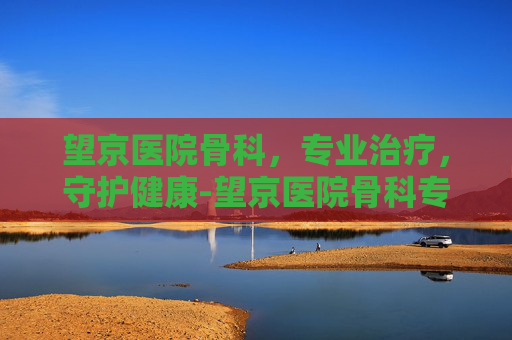 望京医院骨科，专业治疗，守护健康-望京医院骨科专家名单