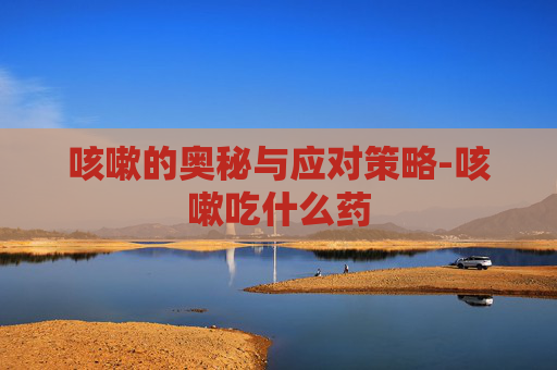 咳嗽的奥秘与应对策略-咳嗽吃什么药