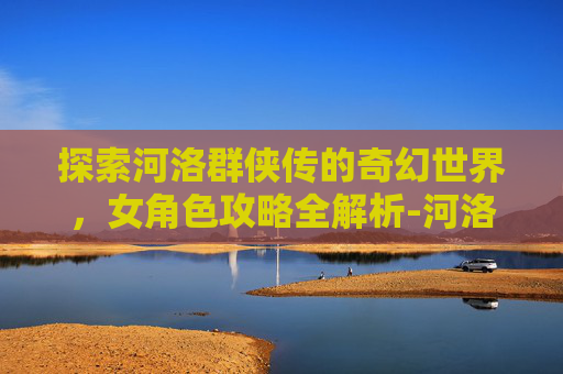 探索河洛群侠传的奇幻世界，女角色攻略全解析-河洛群侠传攻略女角色有几个