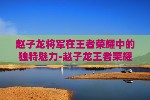 赵子龙将军在王者荣耀中的独特魅力-赵子龙王者荣耀视频