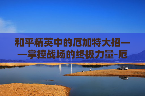 和平精英中的厄加特大招——掌控战场的终极力量-厄加特大招要按2次r吗