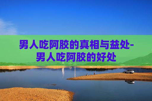 男人吃阿胶的真相与益处-男人吃阿胶的好处
