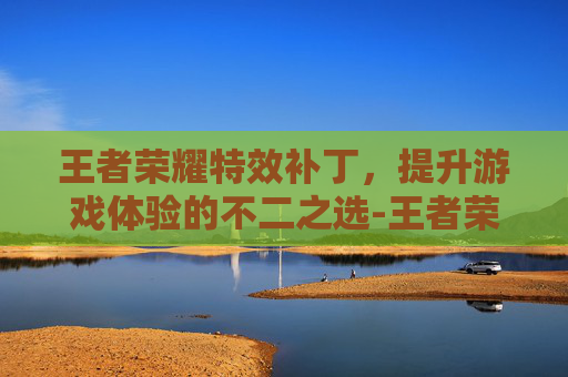 王者荣耀特效补丁，提升游戏体验的不二之选-王者荣耀特效补丁怎么弄
