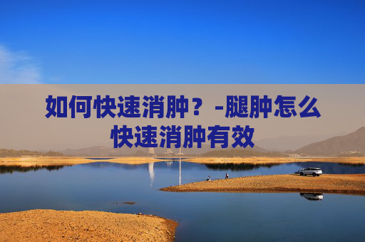 如何快速消肿？-腿肿怎么快速消肿有效