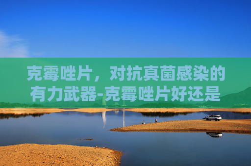 克霉唑片，对抗真菌感染的有力武器-克霉唑片好还是栓好