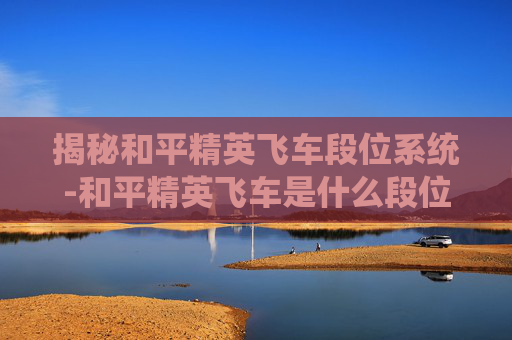 揭秘和平精英飞车段位系统-和平精英飞车是什么段位的