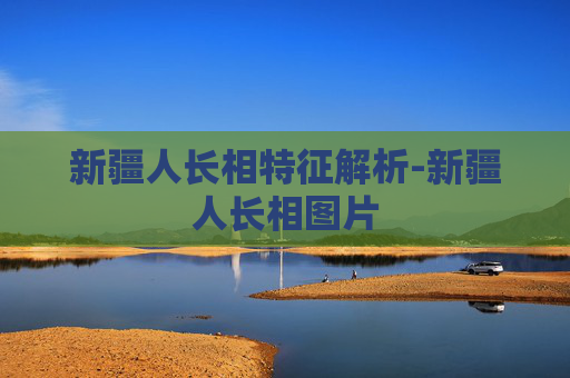 新疆人长相特征解析-新疆人长相图片