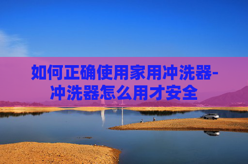 如何正确使用家用冲洗器-冲洗器怎么用才安全