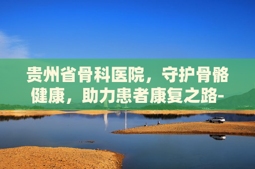 贵州省骨科医院，守护骨骼健康，助力患者康复之路-贵州省骨科医院简介