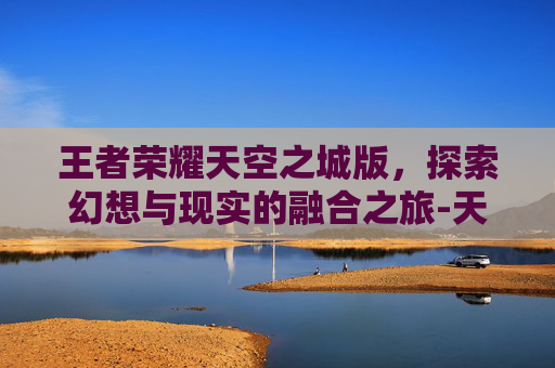 王者荣耀天空之城版，探索幻想与现实的融合之旅-天空之城版本下载安装