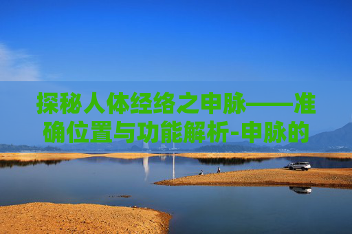 探秘人体经络之申脉——准确位置与功能解析-申脉的准确位置图片及功效