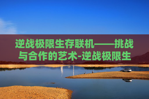 逆战极限生存联机——挑战与合作的艺术-逆战极限生存联机怎么玩