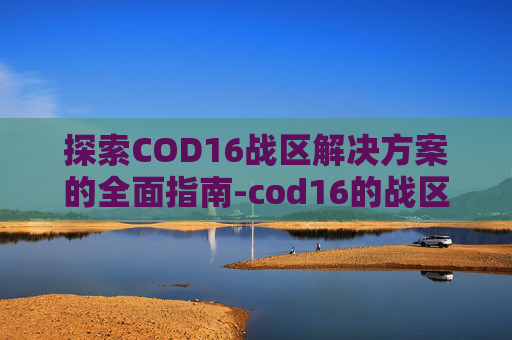 探索COD16战区解决方案的全面指南-cod16的战区哪里去了