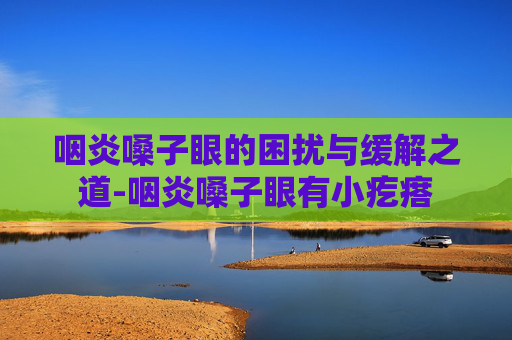 咽炎嗓子眼的困扰与缓解之道-咽炎嗓子眼有小疙瘩