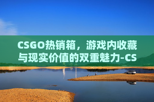 CSGO热销箱，游戏内收藏与现实价值的双重魅力-CSGO热潮武器箱开箱