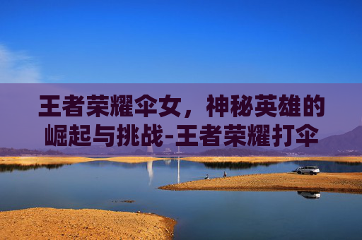王者荣耀伞女，神秘英雄的崛起与挑战-王者荣耀打伞的女角色