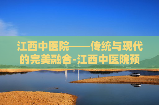 江西中医院——传统与现代的完美融合-江西中医院预约挂号网