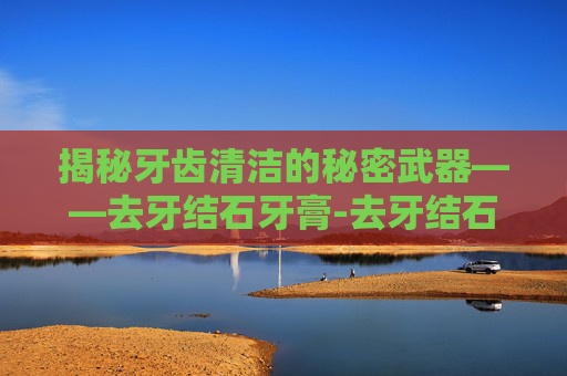 揭秘牙齿清洁的秘密武器——去牙结石牙膏-去牙结石牙膏什么牌子好