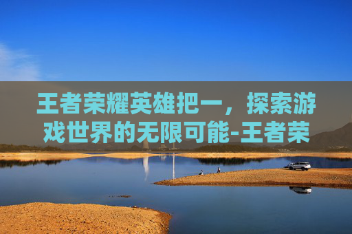 王者荣耀英雄把一，探索游戏世界的无限可能-王者荣耀英雄把一个人拉黑