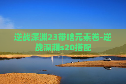 逆战深渊23带啥元素卷-逆战深渊s20搭配