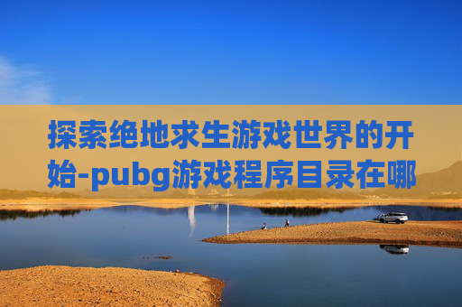 探索绝地求生游戏世界的开始-pubg游戏程序目录在哪里