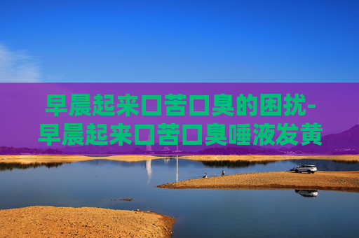 早晨起来口苦口臭的困扰-早晨起来口苦口臭唾液发黄