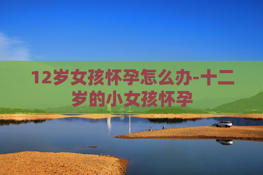 12岁女孩怀孕怎么办-十二岁的小女孩怀孕