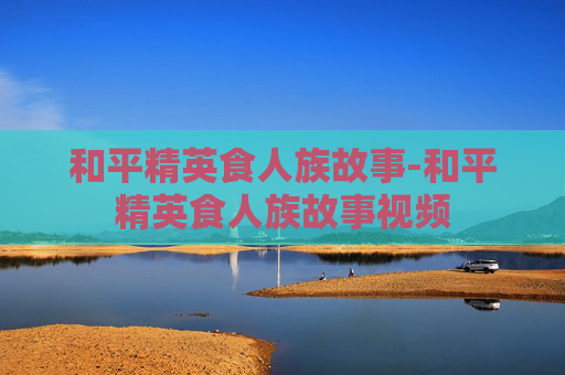 和平精英食人族故事-和平精英食人族故事视频