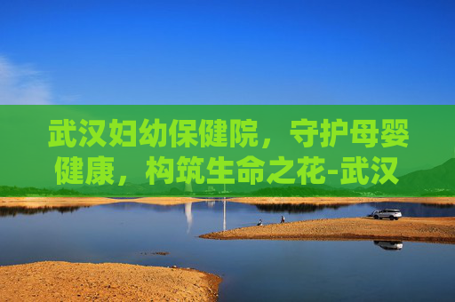武汉妇幼保健院，守护母婴健康，构筑生命之花-武汉妇幼保健院电话