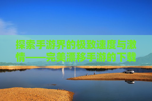 探索手游界的极致速度与激情——完美漂移手游的下载与安装指南-完美漂移手游下载安装官网